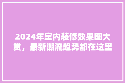 2024年室内装修效果图大赏最新潮流趋势都在这里！